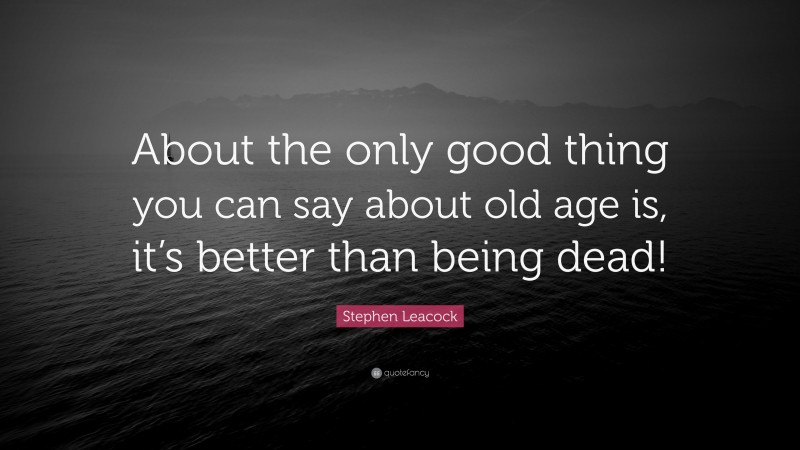 Stephen Leacock Quote: “About the only good thing you can say about old age is, it’s better than being dead!”