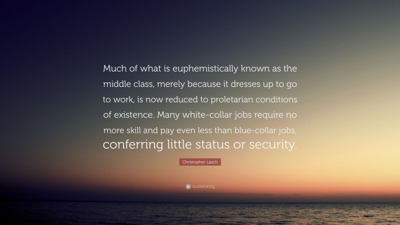 Christopher Lasch Quote: “Much of what is euphemistically known as the middle class, merely because it dresses up to go to work, is now reduced to proletarian conditions of existence. Many white-collar jobs require no more skill and pay even less than blue-collar jobs, conferring little status or security.”