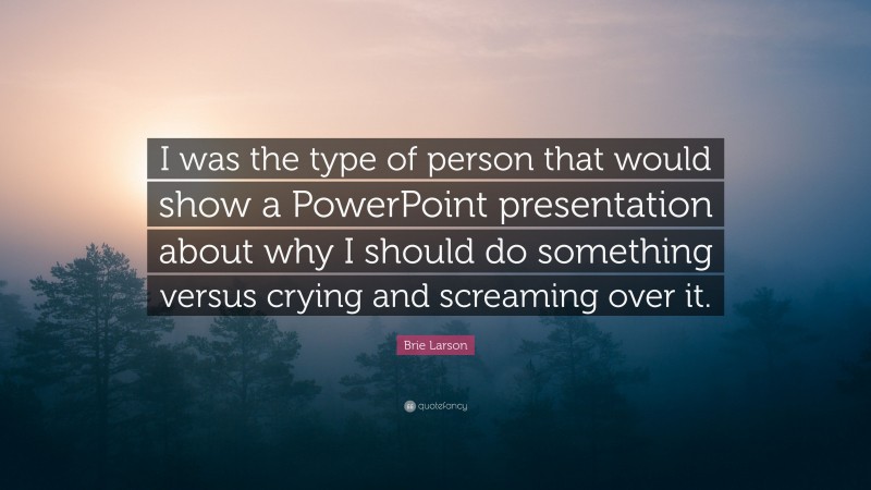 Brie Larson Quote: “I was the type of person that would show a PowerPoint presentation about why I should do something versus crying and screaming over it.”