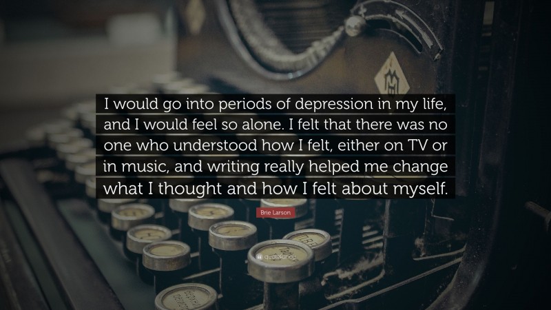 Brie Larson Quote: “I would go into periods of depression in my life, and I would feel so alone. I felt that there was no one who understood how I felt, either on TV or in music, and writing really helped me change what I thought and how I felt about myself.”