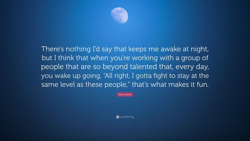 Brie Larson Quote: “There’s nothing I’d say that keeps me awake at night, but I think that when you’re working with a group of people that are so beyond talented that, every day, you wake up going, “All right, I gotta fight to stay at the same level as these people,” that’s what makes it fun.”