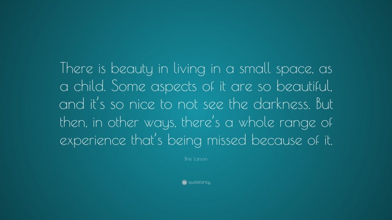 Brie Larson Quote: “There is beauty in living in a small space, as a child. Some aspects of it are so beautiful, and it’s so nice to not see the darkness. But then, in other ways, there’s a whole range of experience that’s being missed because of it.”