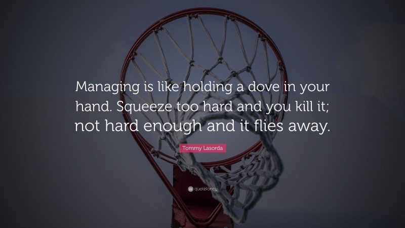 Tommy Lasorda Quote: “Managing is like holding a dove in your hand. Squeeze too hard and you kill it; not hard enough and it flies away.”
