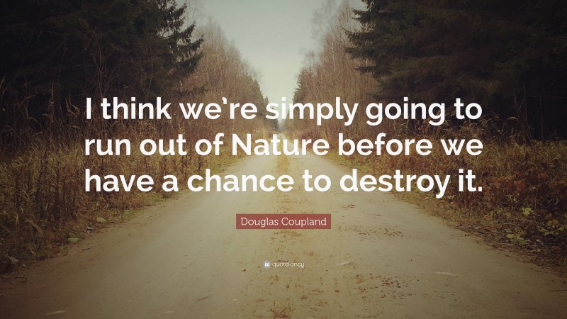 Douglas Coupland Quote: “I think we’re simply going to run out of Nature before we have a chance to destroy it.”