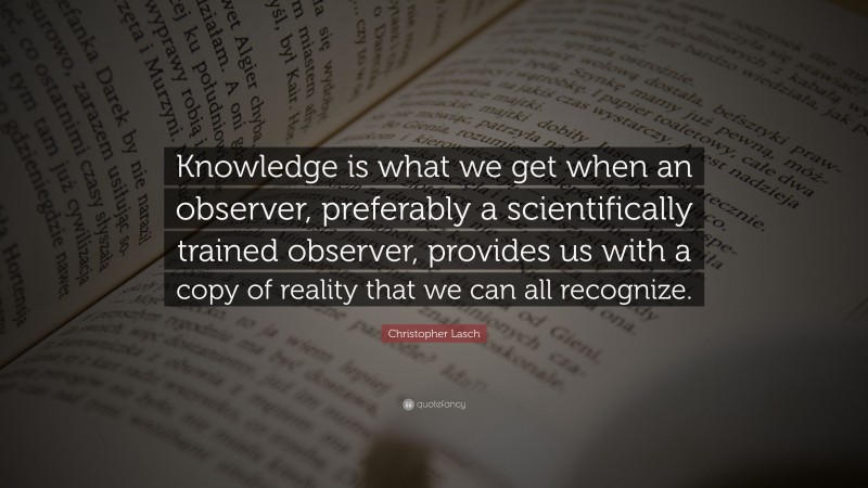 Christopher Lasch Quote: “Knowledge is what we get when an observer, preferably a scientifically trained observer, provides us with a copy of reality that we can all recognize.”