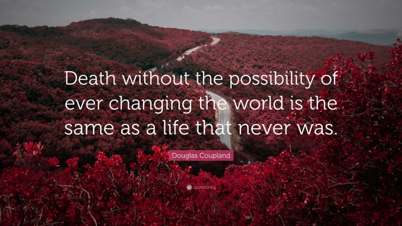 Douglas Coupland Quote: “Death without the possibility of ever changing the world is the same as a life that never was.”