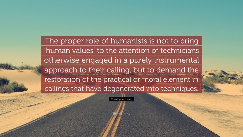 Christopher Lasch Quote: “The proper role of humanists is not to bring ‘human values’ to the attention of technicians otherwise engaged in a purely instrumental approach to their calling, but to demand the restoration of the practical or moral element in callings that have degenerated into techniques.”