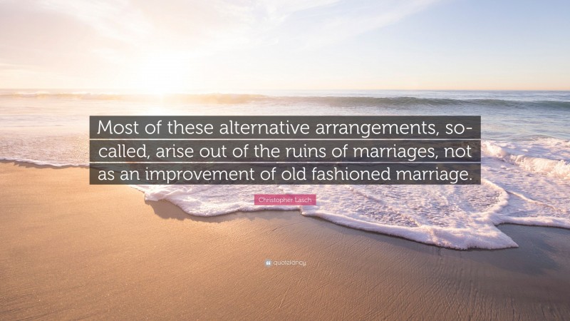 Christopher Lasch Quote: “Most of these alternative arrangements, so-called, arise out of the ruins of marriages, not as an improvement of old fashioned marriage.”