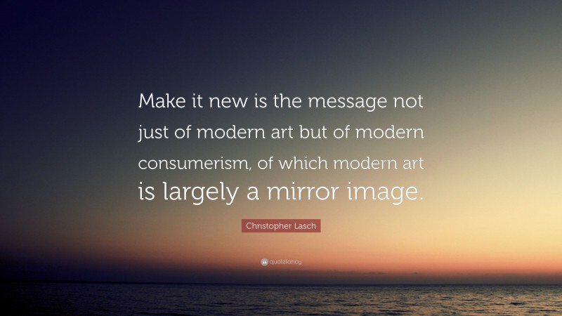 Christopher Lasch Quote: “Make it new is the message not just of modern art but of modern consumerism, of which modern art is largely a mirror image.”