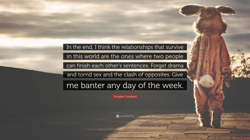 Douglas Coupland Quote: “In the end, I think the relationships that survive in this world are the ones where two people can finish each other’s sentences. Forget drama and torrid sex and the clash of opposites. Give me banter any day of the week.”