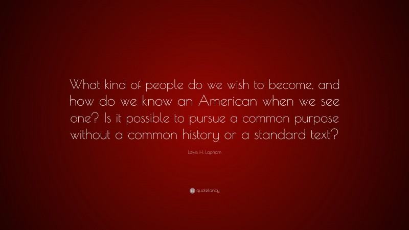 Lewis H. Lapham Quote: “What kind of people do we wish to become, and how do we know an American when we see one? Is it possible to pursue a common purpose without a common history or a standard text?”
