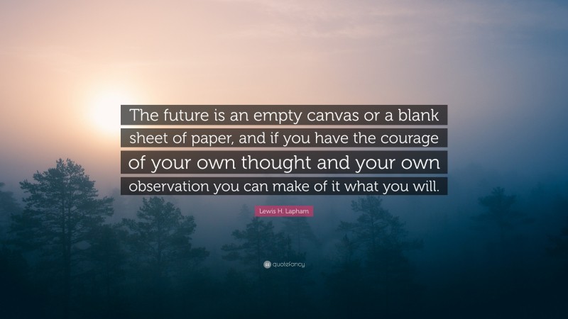 Lewis H. Lapham Quote: “The future is an empty canvas or a blank sheet of paper, and if you have the courage of your own thought and your own observation you can make of it what you will.”