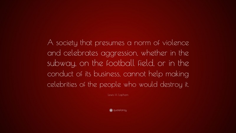 Lewis H. Lapham Quote: “A society that presumes a norm of violence and celebrates aggression, whether in the subway, on the football field, or in the conduct of its business, cannot help making celebrities of the people who would destroy it.”