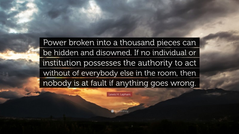 Lewis H. Lapham Quote: “Power broken into a thousand pieces can be hidden and disowned. If no individual or institution possesses the authority to act without of everybody else in the room, then nobody is at fault if anything goes wrong.”