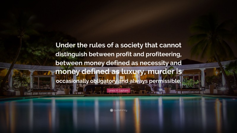 Lewis H. Lapham Quote: “Under the rules of a society that cannot distinguish between profit and profiteering, between money defined as necessity and money defined as luxury, murder is occasionally obligatory and always permissible.”