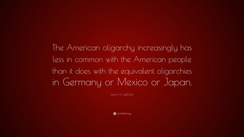 Lewis H. Lapham Quote: “The American oligarchy increasingly has less in common with the American people than it does with the equivalent oligarchies in Germany or Mexico or Japan.”