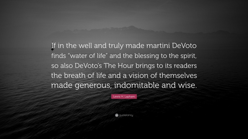 Lewis H. Lapham Quote: “If in the well and truly made martini DeVoto finds “water of life” and the blessing to the spirit, so also DeVoto’s The Hour brings to its readers the breath of life and a vision of themselves made generous, indomitable and wise.”