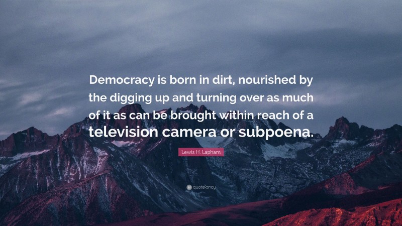 Lewis H. Lapham Quote: “Democracy is born in dirt, nourished by the digging up and turning over as much of it as can be brought within reach of a television camera or subpoena.”