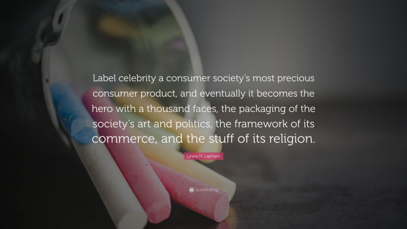 Lewis H. Lapham Quote: “Label celebrity a consumer society’s most precious consumer product, and eventually it becomes the hero with a thousand faces, the packaging of the society’s art and politics, the framework of its commerce, and the stuff of its religion.”