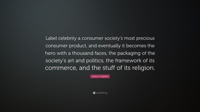 Lewis H. Lapham Quote: “Label celebrity a consumer society’s most precious consumer product, and eventually it becomes the hero with a thousand faces, the packaging of the society’s art and politics, the framework of its commerce, and the stuff of its religion.”