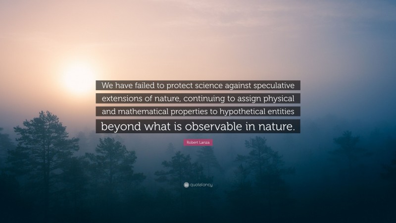 Robert Lanza Quote: “We have failed to protect science against speculative extensions of nature, continuing to assign physical and mathematical properties to hypothetical entities beyond what is observable in nature.”