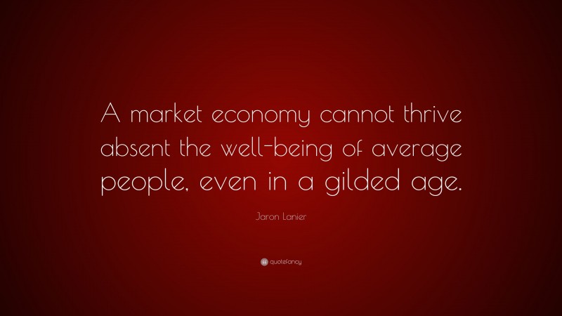 Jaron Lanier Quote: “A market economy cannot thrive absent the well-being of average people, even in a gilded age.”