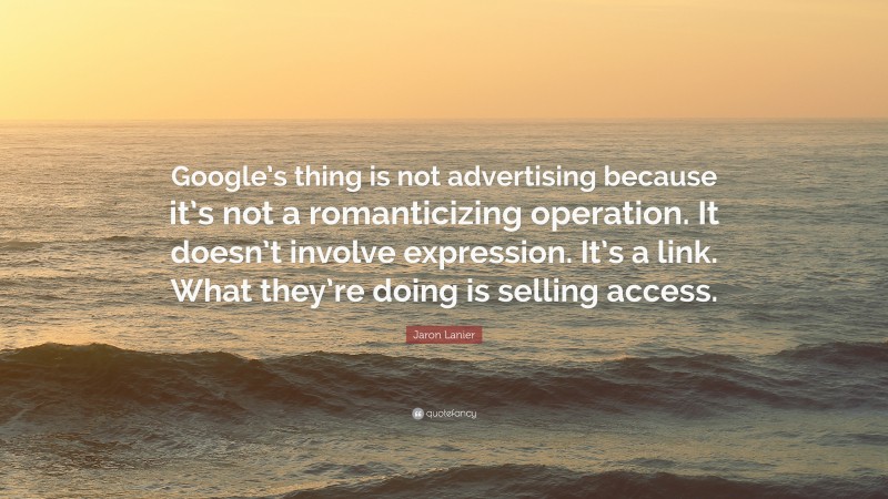 Jaron Lanier Quote: “Google’s thing is not advertising because it’s not a romanticizing operation. It doesn’t involve expression. It’s a link. What they’re doing is selling access.”