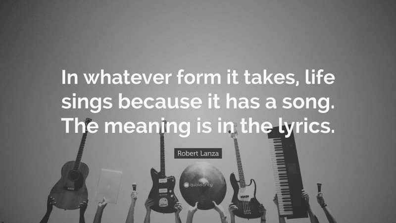 Robert Lanza Quote: “In whatever form it takes, life sings because it has a song. The meaning is in the lyrics.”