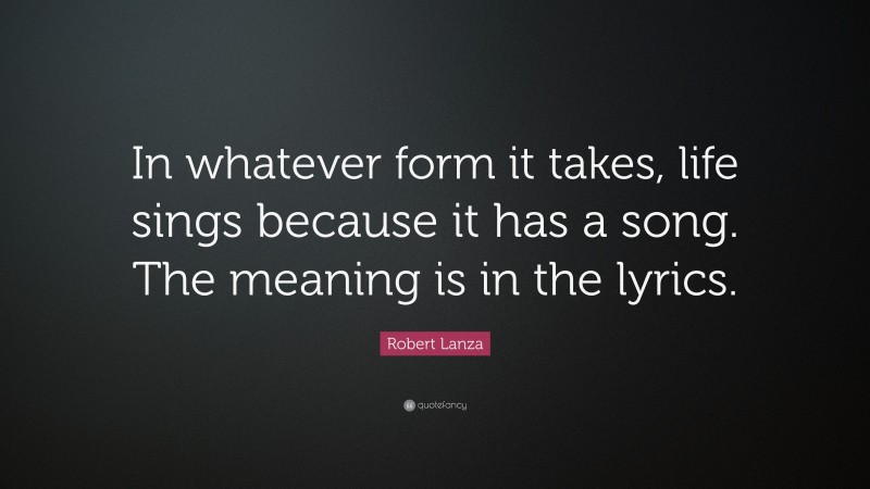 Robert Lanza Quote: “In whatever form it takes, life sings because it has a song. The meaning is in the lyrics.”