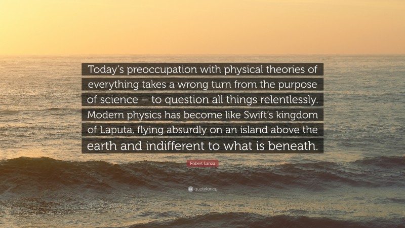 Robert Lanza Quote: “Today’s preoccupation with physical theories of everything takes a wrong turn from the purpose of science – to question all things relentlessly. Modern physics has become like Swift’s kingdom of Laputa, flying absurdly on an island above the earth and indifferent to what is beneath.”