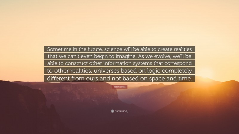 Robert Lanza Quote: “Sometime in the future, science will be able to create realities that we can’t even begin to imagine. As we evolve, we’ll be able to construct other information systems that correspond to other realities, universes based on logic completely different from ours and not based on space and time.”