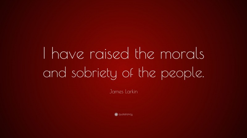 James Larkin Quote: “I have raised the morals and sobriety of the people.”