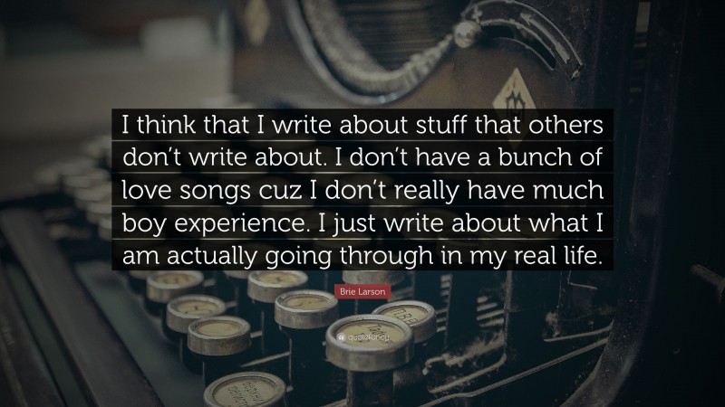 Brie Larson Quote: “I think that I write about stuff that others don’t write about. I don’t have a bunch of love songs cuz I don’t really have much boy experience. I just write about what I am actually going through in my real life.”