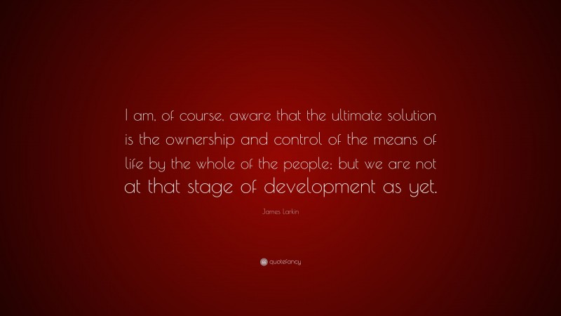 James Larkin Quote: “I am, of course, aware that the ultimate solution is the ownership and control of the means of life by the whole of the people; but we are not at that stage of development as yet.”