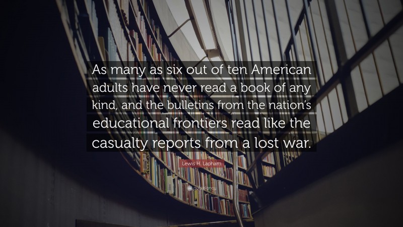 Lewis H. Lapham Quote: “As many as six out of ten American adults have never read a book of any kind, and the bulletins from the nation’s educational frontiers read like the casualty reports from a lost war.”