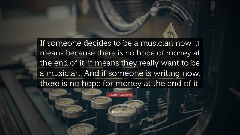 Douglas Coupland Quote: “If someone decides to be a musician now, it means because there is no hope of money at the end of it, it means they really want to be a musician. And if someone is writing now, there is no hope for money at the end of it.”