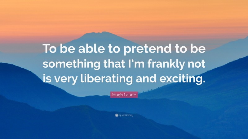 Hugh Laurie Quote: “To be able to pretend to be something that I’m frankly not is very liberating and exciting.”