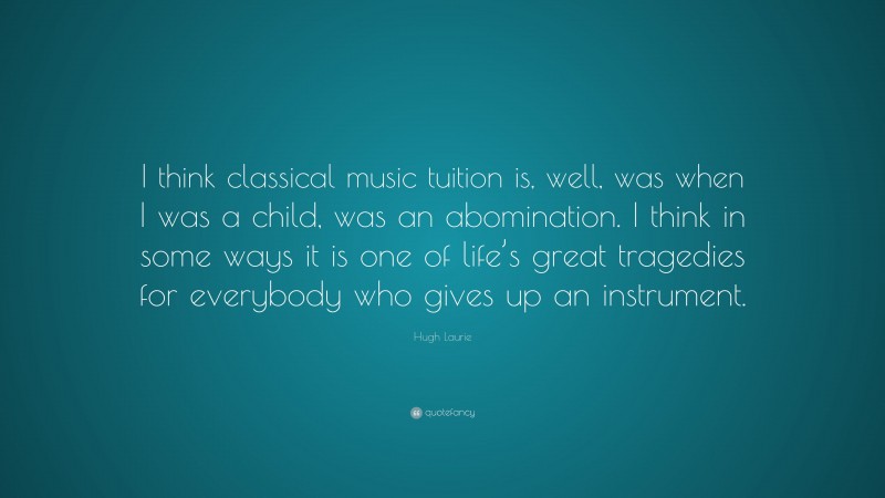 Hugh Laurie Quote: “I think classical music tuition is, well, was when I was a child, was an abomination. I think in some ways it is one of life’s great tragedies for everybody who gives up an instrument.”