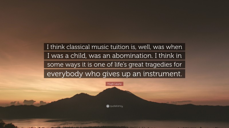 Hugh Laurie Quote: “I think classical music tuition is, well, was when I was a child, was an abomination. I think in some ways it is one of life’s great tragedies for everybody who gives up an instrument.”