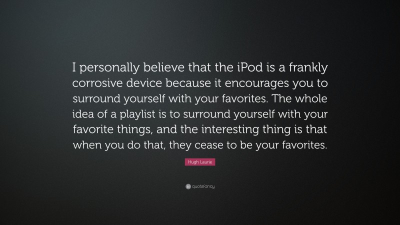 Hugh Laurie Quote: “I personally believe that the iPod is a frankly corrosive device because it encourages you to surround yourself with your favorites. The whole idea of a playlist is to surround yourself with your favorite things, and the interesting thing is that when you do that, they cease to be your favorites.”