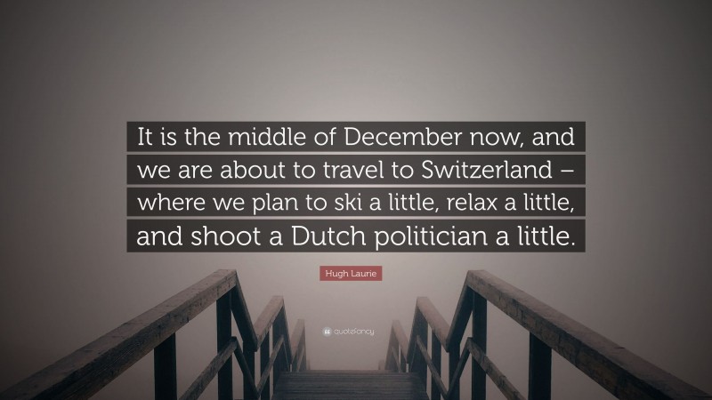 Hugh Laurie Quote: “It is the middle of December now, and we are about to travel to Switzerland – where we plan to ski a little, relax a little, and shoot a Dutch politician a little.”
