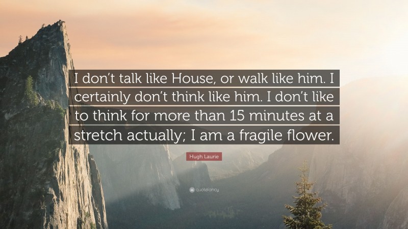 Hugh Laurie Quote: “I don’t talk like House, or walk like him. I certainly don’t think like him. I don’t like to think for more than 15 minutes at a stretch actually; I am a fragile flower.”