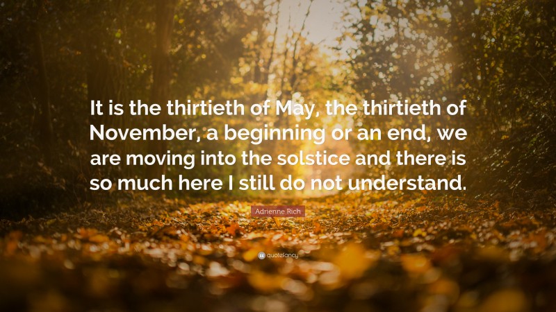 Adrienne Rich Quote: “It is the thirtieth of May, the thirtieth of November, a beginning or an end, we are moving into the solstice and there is so much here I still do not understand.”