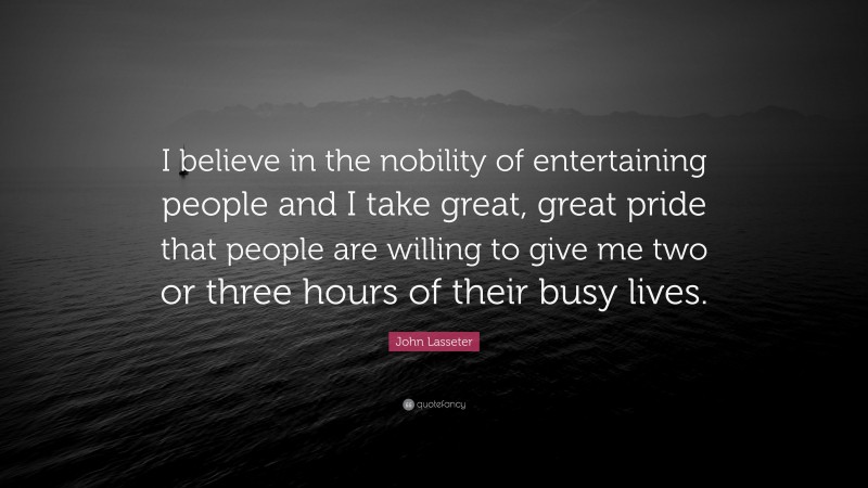 John Lasseter Quote: “I believe in the nobility of entertaining people and I take great, great pride that people are willing to give me two or three hours of their busy lives.”