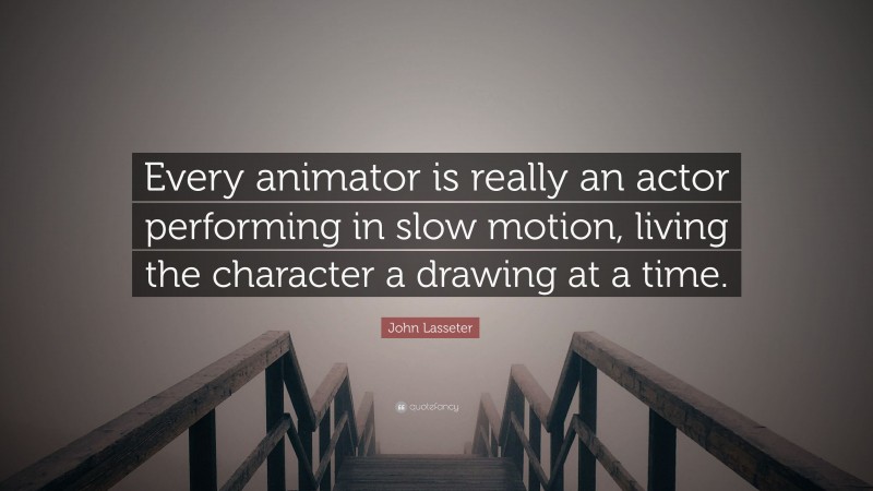 John Lasseter Quote: “Every animator is really an actor performing in slow motion, living the character a drawing at a time.”