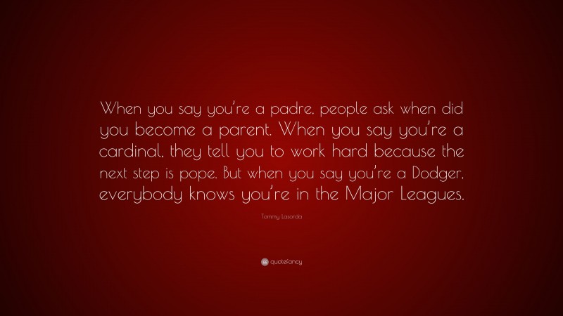 Tommy Lasorda Quote: “When you say you’re a padre, people ask when did you become a parent. When you say you’re a cardinal, they tell you to work hard because the next step is pope. But when you say you’re a Dodger, everybody knows you’re in the Major Leagues.”