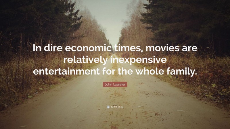 John Lasseter Quote: “In dire economic times, movies are relatively inexpensive entertainment for the whole family.”