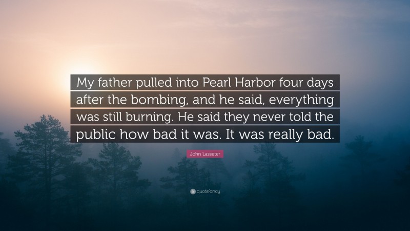 John Lasseter Quote: “My father pulled into Pearl Harbor four days after the bombing, and he said, everything was still burning. He said they never told the public how bad it was. It was really bad.”