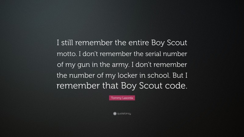 Tommy Lasorda Quote: “I still remember the entire Boy Scout motto. I don’t remember the serial number of my gun in the army. I don’t remember the number of my locker in school. But I remember that Boy Scout code.”