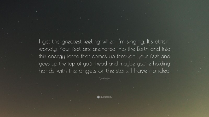 Cyndi Lauper Quote: “I get the greatest feeling when I’m singing. It’s other-worldly. Your feet are anchored into the Earth and into this energy force that comes up through your feet and goes up the top of your head and maybe you’re holding hands with the angels or the stars, I have no idea.”